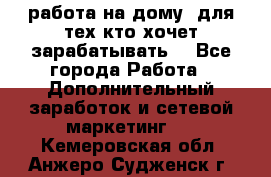 работа на дому  для тех кто хочет зарабатывать. - Все города Работа » Дополнительный заработок и сетевой маркетинг   . Кемеровская обл.,Анжеро-Судженск г.